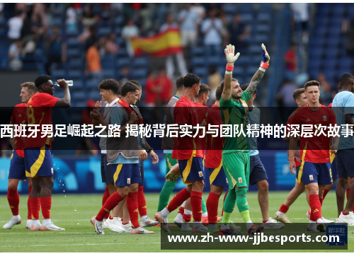 西班牙男足崛起之路 揭秘背后实力与团队精神的深层次故事