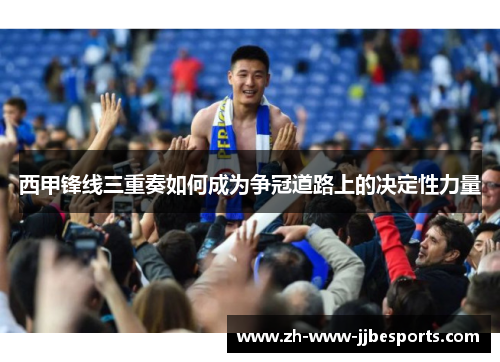西甲锋线三重奏如何成为争冠道路上的决定性力量