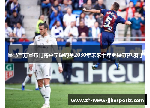 皇马官方宣布门将卢宁续约至2030年未来十年继续守护球门
