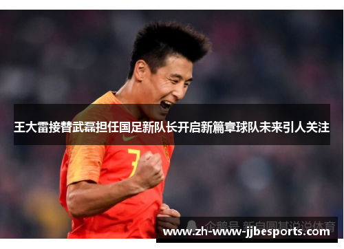 王大雷接替武磊担任国足新队长开启新篇章球队未来引人关注